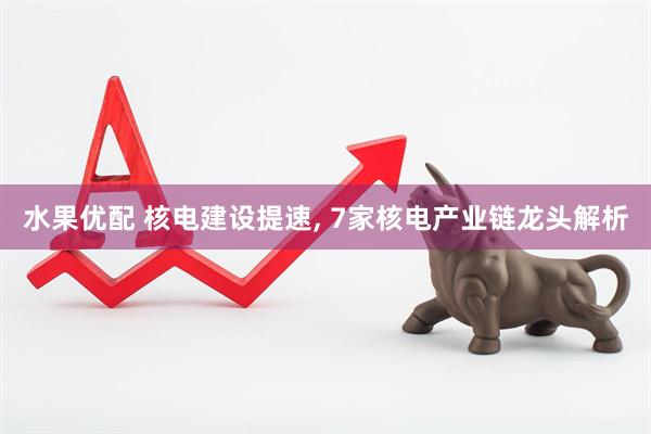 水果优配 核电建设提速, 7家核电产业链龙头解析