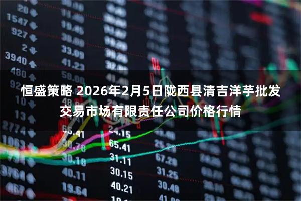 恒盛策略 2026年2月5日陇西县清吉洋芋批发交易市场有限责任公司价格行情