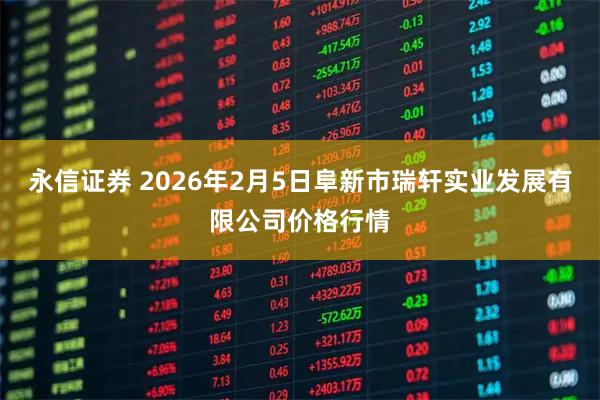 永信证券 2026年2月5日阜新市瑞轩实业发展有限公司价格行情