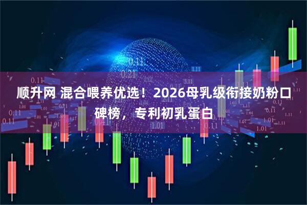 顺升网 混合喂养优选！2026母乳级衔接奶粉口碑榜，专利初乳蛋白