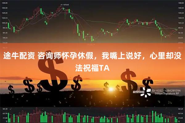 途牛配资 咨询师怀孕休假，我嘴上说好，心里却没法祝福TA