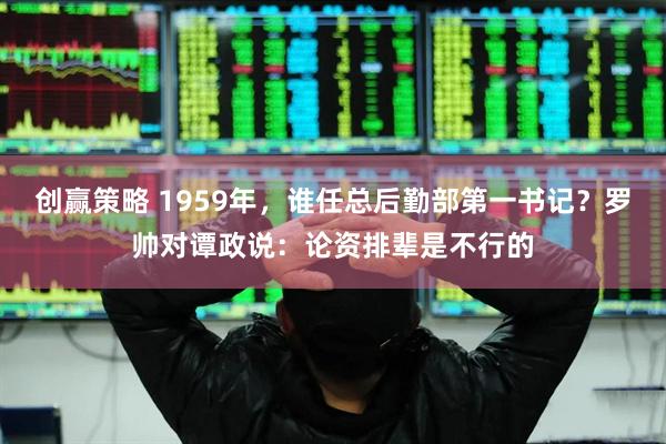创赢策略 1959年,谁任总后勤部第一书记?罗帅对谭政说:论资排辈是不行的