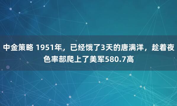 中金策略 1951年，已经饿了3天的唐满洋，趁着夜色率部爬上了美军580.7高