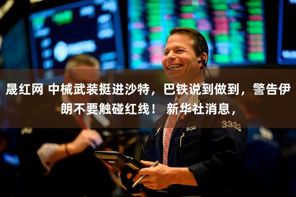 晟红网 中械武装挺进沙特，巴铁说到做到，警告伊朗不要触碰红线！ 新华社消息，