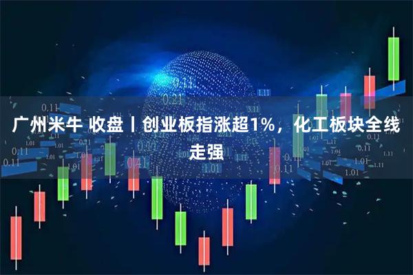广州米牛 收盘丨创业板指涨超1%,化工板块全线走强