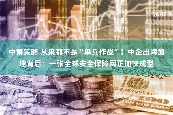 中博策略 从来都不是“单兵作战”！中企出海加速背后：一张全球安全保障网正加快成型