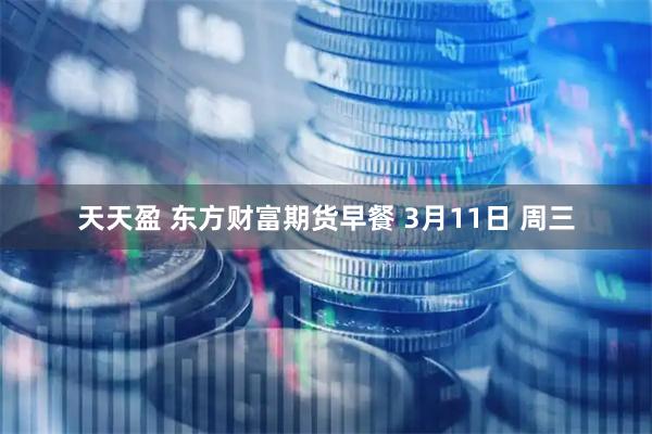 天天盈 东方财富期货早餐 3月11日 周三