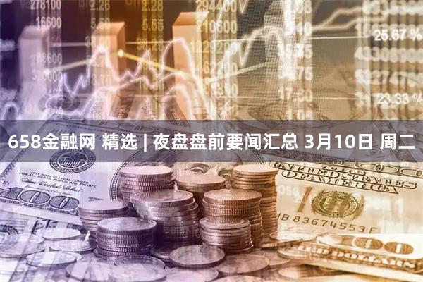 658金融网 精选 | 夜盘盘前要闻汇总 3月10日 周二