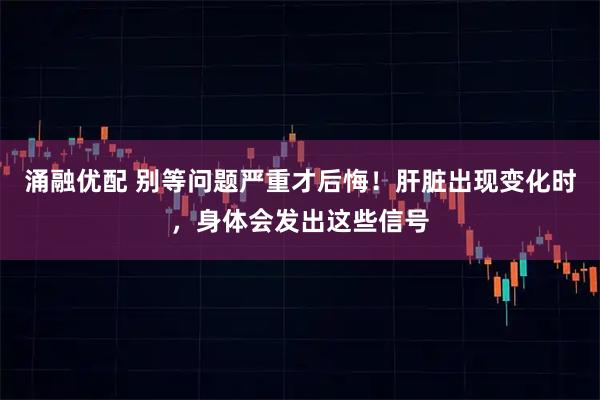 涌融优配 别等问题严重才后悔！肝脏出现变化时，身体会发出这些信号