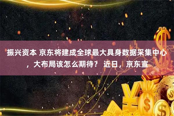 振兴资本 京东将建成全球最大具身数据采集中心，大布局该怎么期待？ 近日，京东宣