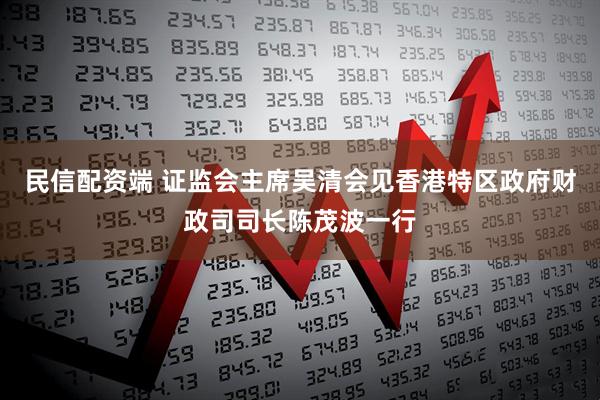 民信配资端 证监会主席吴清会见香港特区政府财政司司长陈茂波一行