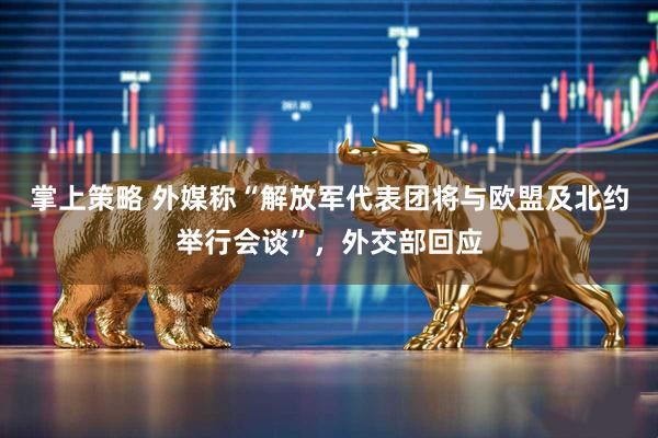 掌上策略 外媒称“解放军代表团将与欧盟及北约举行会谈”，外交部回应