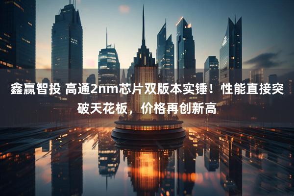 鑫赢智投 高通2nm芯片双版本实锤！性能直接突破天花板，价格再创新高