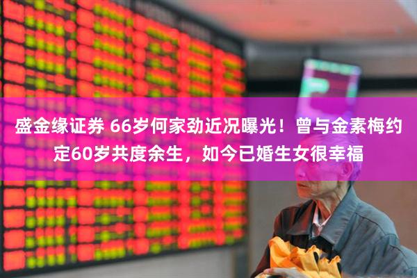 盛金缘证券 66岁何家劲近况曝光！曾与金素梅约定60岁共度余生，如今已婚生女很幸福