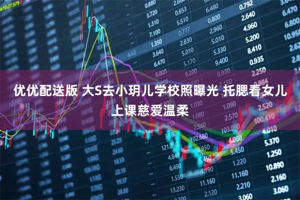 优优配送版 大S去小玥儿学校照曝光 托腮看女儿上课慈爱温柔