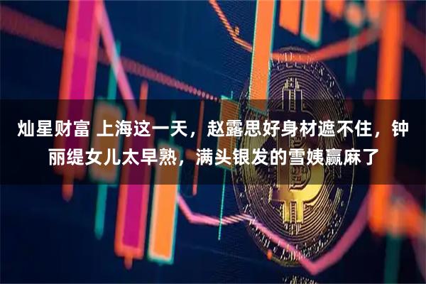 灿星财富 上海这一天,赵露思好身材遮不住,钟丽缇女儿太早熟,满头银发的雪姨赢麻了