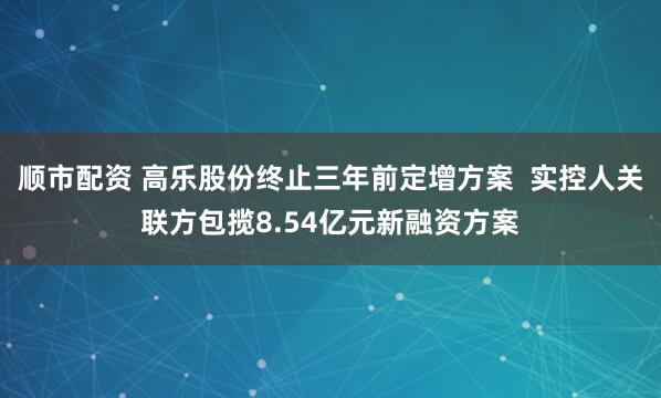 顺市配资 高乐股份终止三年前定增方案  实控人关联方包揽8.54亿元新融资方案
