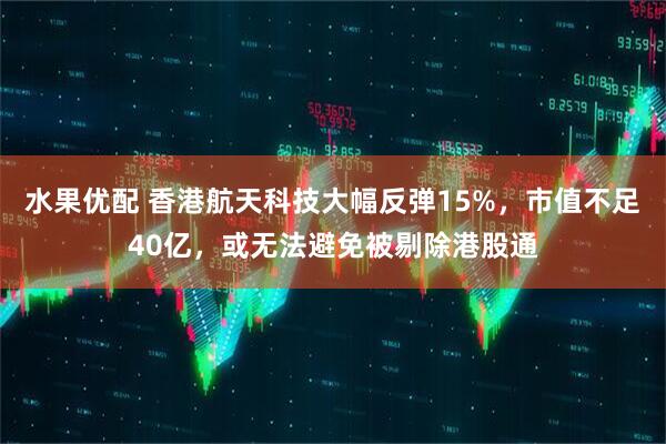 水果优配 香港航天科技大幅反弹15%，市值不足40亿，或无法避免被剔除港股通