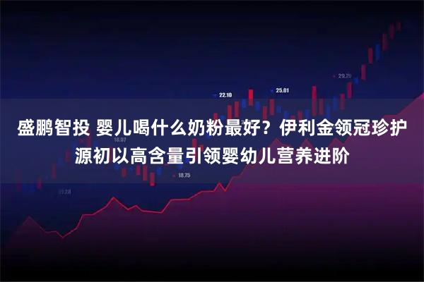 盛鹏智投 婴儿喝什么奶粉最好？伊利金领冠珍护源初以高含量引领婴幼儿营养进阶