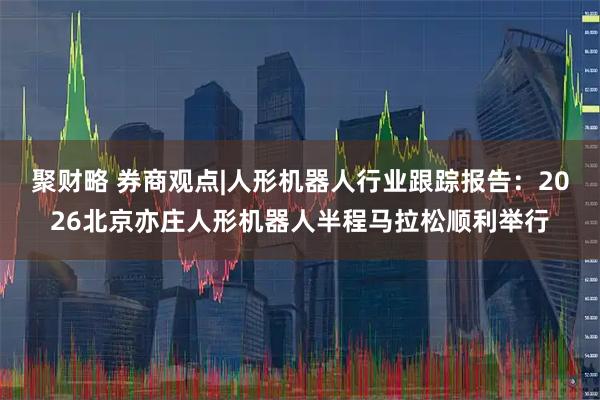 聚财略 券商观点|人形机器人行业跟踪报告:2026北京亦庄人形机器人半程马拉松顺利举行