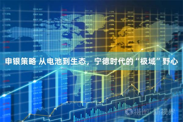 申银策略 从电池到生态，宁德时代的“极域”野心