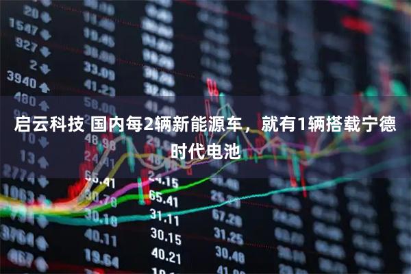 启云科技 国内每2辆新能源车,就有1辆搭载宁德时代电池