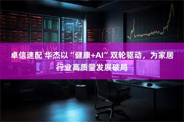 卓信速配 华杰以“健康+AI”双轮驱动，为家居行业高质量发展破局
