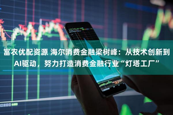 富农优配资源 海尔消费金融梁树峰:从技术创新到AI驱动,努力打造消费金融行业“灯塔工厂”