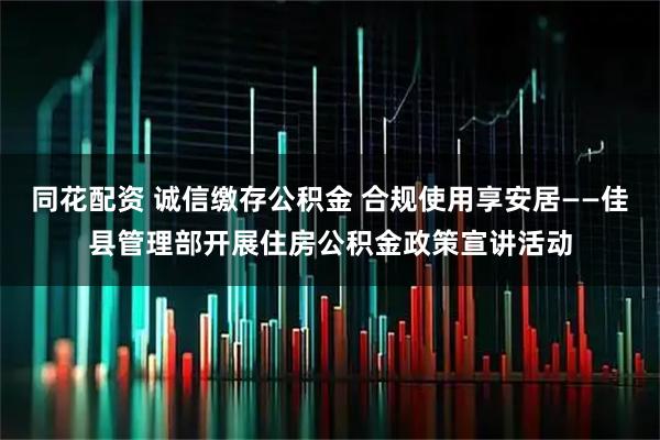 同花配资 诚信缴存公积金 合规使用享安居——佳县管理部开展住房公积金政策宣讲活动