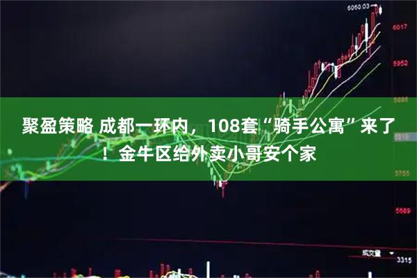 聚盈策略 成都一环内，108套“骑手公寓”来了！金牛区给外卖小哥安个家