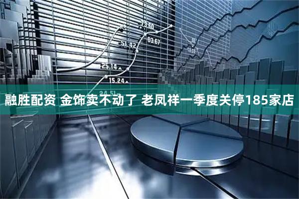 融胜配资 金饰卖不动了 老凤祥一季度关停185家店