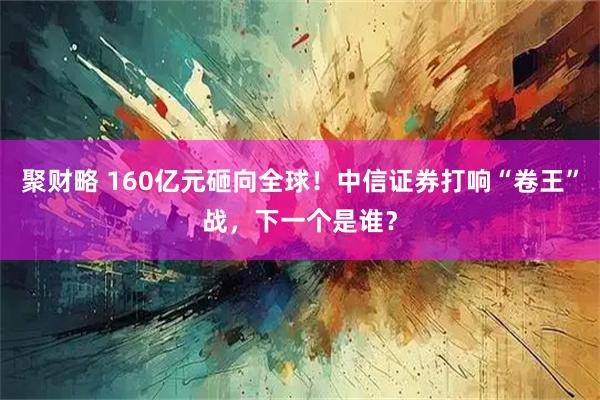 聚财略 160亿元砸向全球！中信证券打响“卷王”战，下一个是谁？