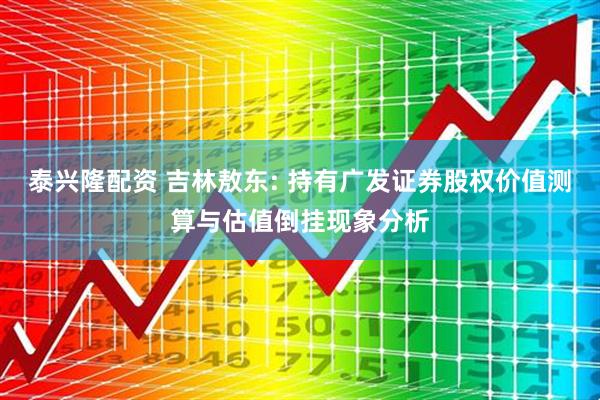泰兴隆配资 吉林敖东: 持有广发证券股权价值测算与估值倒挂现象分析