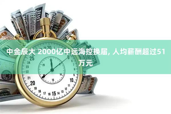 中金辰大 2000亿中远海控换届, 人均薪酬超过51万元