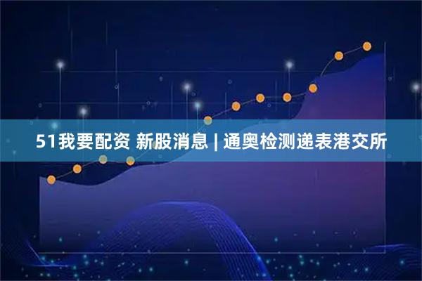 51我要配资 新股消息 | 通奥检测递表港交所