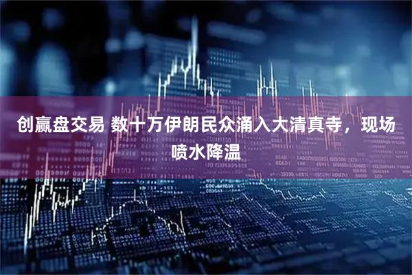 创赢盘交易 数十万伊朗民众涌入大清真寺，现场喷水降温