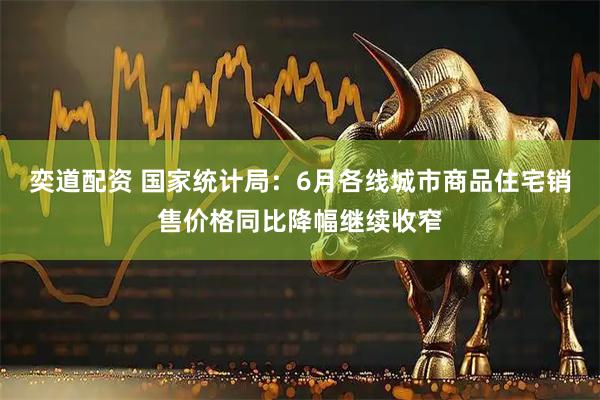 奕道配资 国家统计局：6月各线城市商品住宅销售价格同比降幅继续收窄