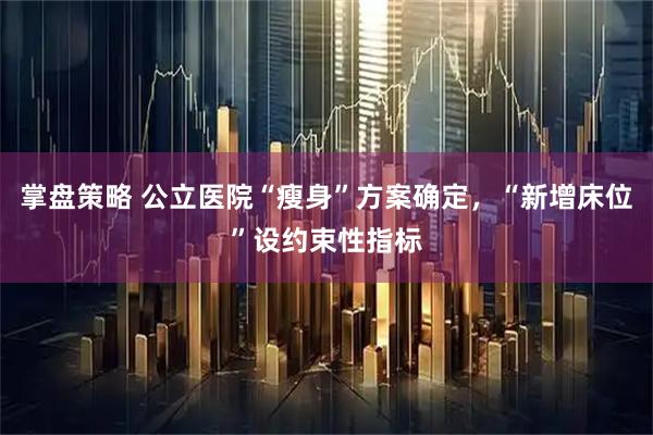 掌盘策略 公立医院“瘦身”方案确定，“新增床位”设约束性指标