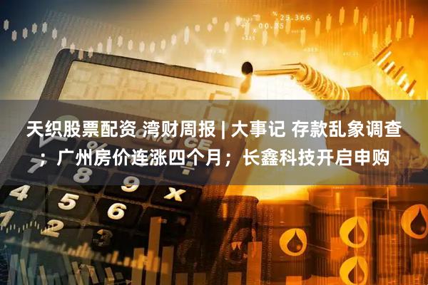天织股票配资 湾财周报 | 大事记 存款乱象调查；广州房价连涨四个月；长鑫科技开启申购