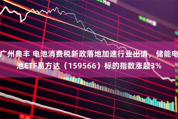 广州典丰 电池消费税新政落地加速行业出清，储能电池ETF易方达（159566）标的指数涨超3%