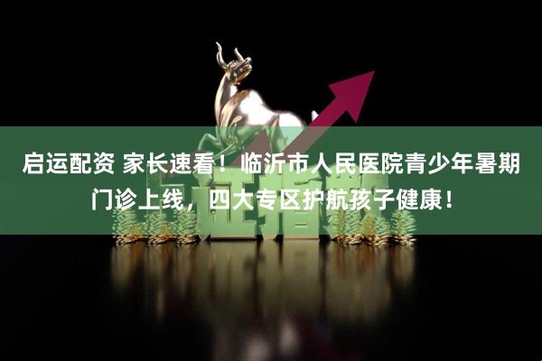 启运配资 家长速看！临沂市人民医院青少年暑期门诊上线，四大专区护航孩子健康！