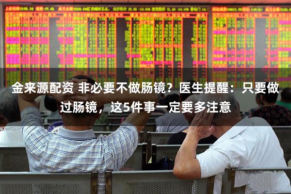 金来源配资 非必要不做肠镜？医生提醒：只要做过肠镜，这5件事一定要多注意
