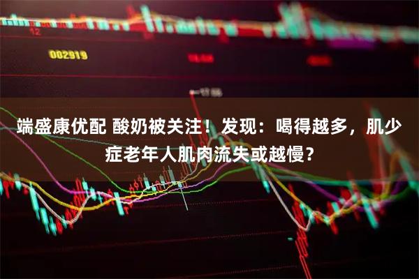 端盛康优配 酸奶被关注!发现:喝得越多,肌少症老年人肌肉流失或越慢?