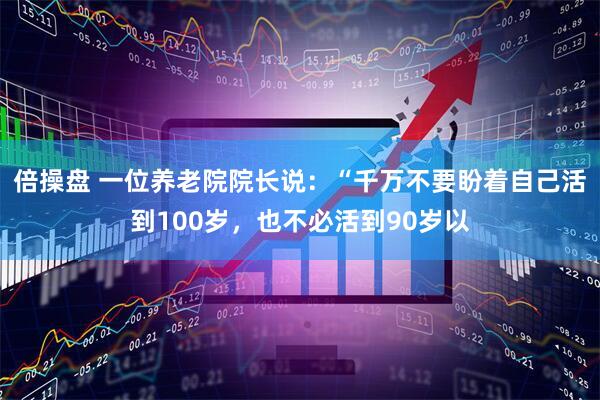 倍操盘 一位养老院院长说:“千万不要盼着自己活到100岁,也不必活到90岁以