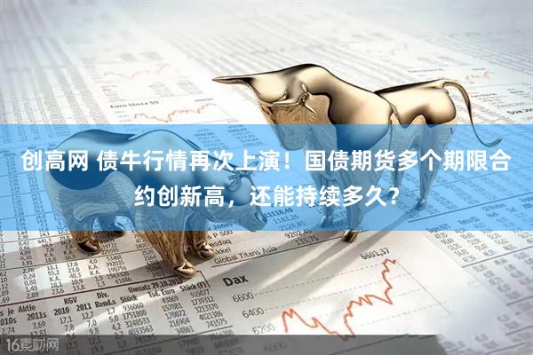 创高网 债牛行情再次上演！国债期货多个期限合约创新高，还能持续多久？