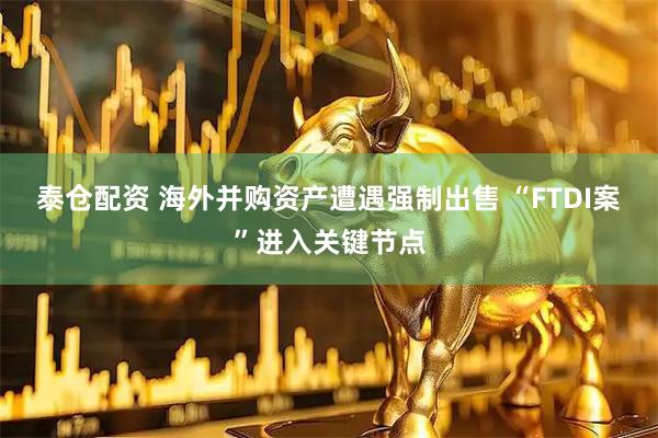 泰仓配资 海外并购资产遭遇强制出售 “FTDI案”进入关键节点
