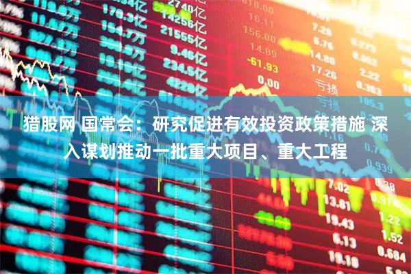 猎股网 国常会：研究促进有效投资政策措施 深入谋划推动一批重大项目、重大工程