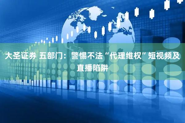 大圣证券 五部门：警惕不法“代理维权”短视频及直播陷阱