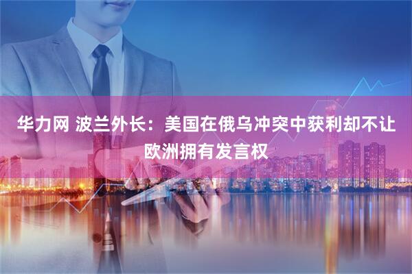 华力网 波兰外长：美国在俄乌冲突中获利却不让欧洲拥有发言权