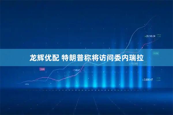 龙辉优配 特朗普称将访问委内瑞拉